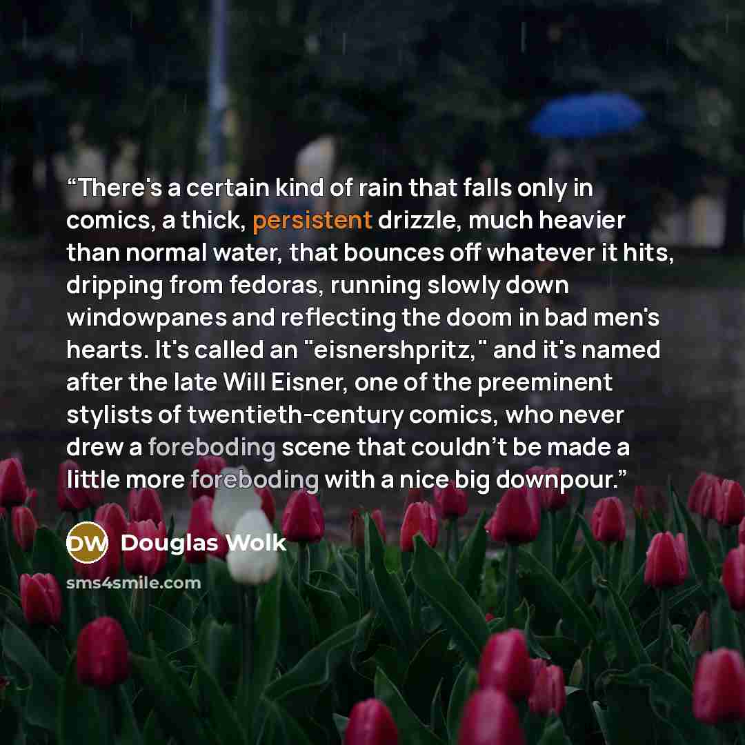 “There's a certain kind of rain that falls only in comics, a thick, persistent drizzle, much heavier than normal water, that bounces off whatever it hits, dripping from fedoras, running slowly down windowpanes and reflecting the doom in bad men's hearts. It's called an "eisnershpritz," and it's…” quote by Douglas Wolk