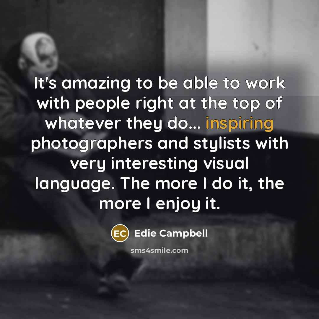 “It's amazing to be able to work with people right at the top of whatever they do... inspiring photographers and stylists with very interesting visual language. The more I do it, the more I enjoy it.” quote by Edie Campbell