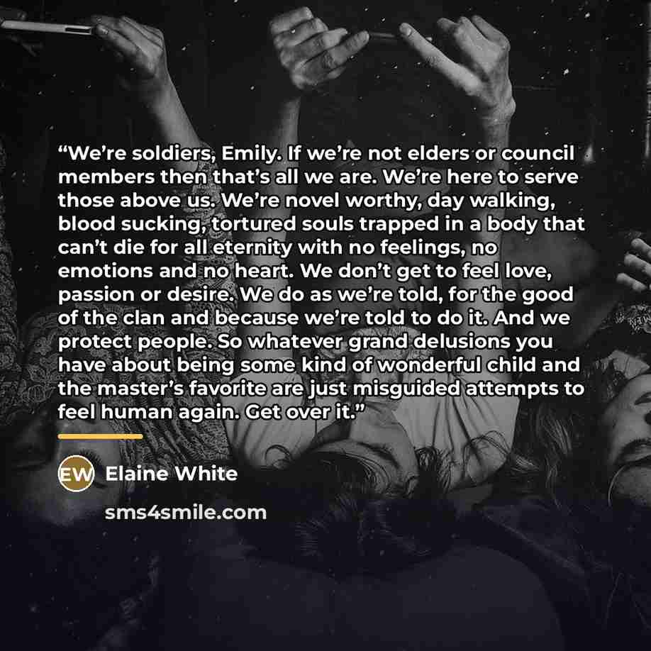 “We’re soldiers, Emily. If we’re not elders or council members then that’s all we are. We’re here to serve those above us. We’re novel worthy, day walking, blood sucking, tortured souls trapped in a body that can’t die for all eternity with no feelings, no emotions and no heart. We don’t get to…” quote by Elaine White