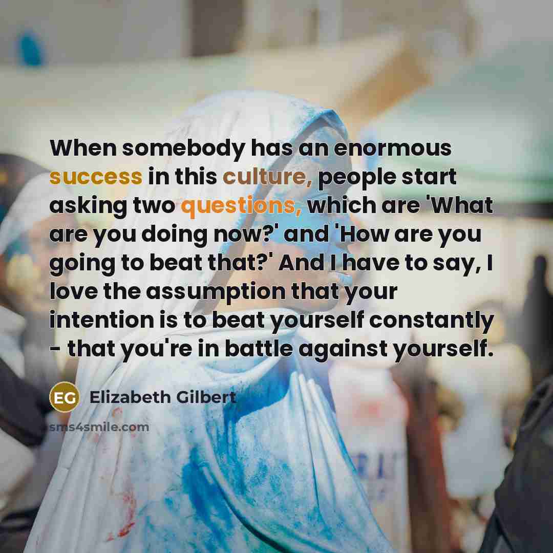 “When somebody has an enormous success in this culture, people start asking two questions, which are 'What are you doing now?' and 'How are you going to beat that?' And I have to say, I love the assumption that your intention is to beat yourself constantly - that you're in battle against yourself.” quote by Elizabeth Gilbert