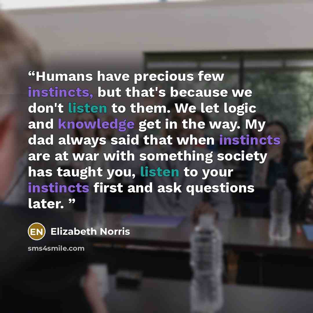 “Humans have precious few instincts, but that's because we don't listen to them. We let logic and knowledge get in the way. My dad always said that when instincts are at war with something society has taught you, listen to your instincts first and ask questions later.” quote by Elizabeth Norris
