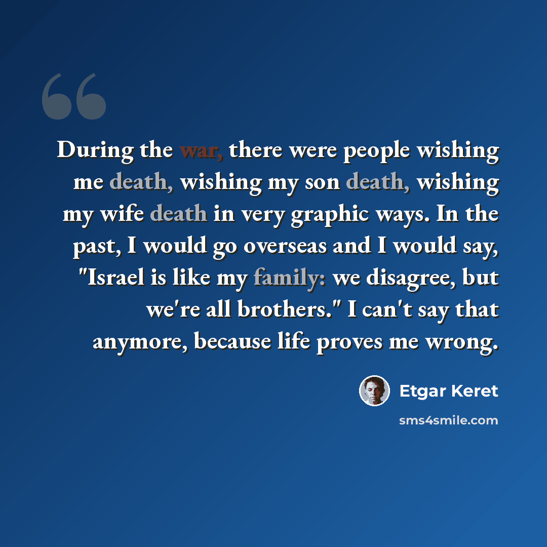 “During the war, there were people wishing me death, wishing my son death, wishing my wife death in very graphic ways. In the past, I would go overseas and I would say, "Israel is like my family: we disagree, but we're all brothers." I can't say that anymore, because life proves me wrong.” quote by Etgar Keret