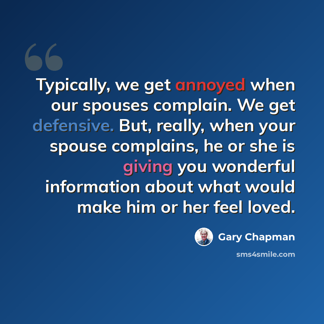 “Typically, we get annoyed when our spouses complain. We get defensive. But, really, when your spouse complains, he or she is giving you wonderful information about what would make him or her feel loved.” quote by Gary Chapman