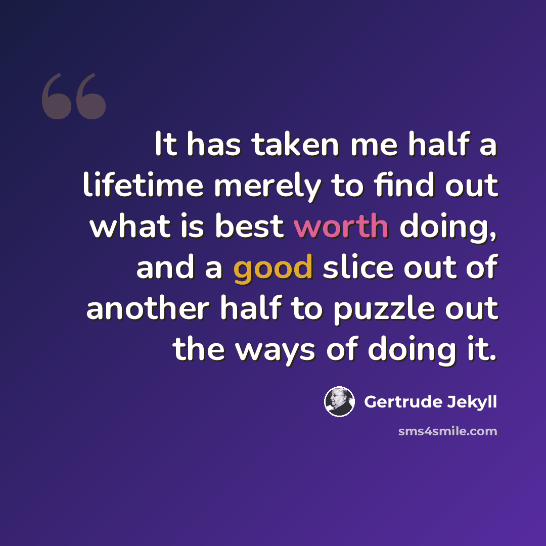 “It has taken me half a lifetime merely to find out what is best worth doing, and a good slice out of another half to puzzle out the ways of doing it.” quote by Gertrude Jekyll