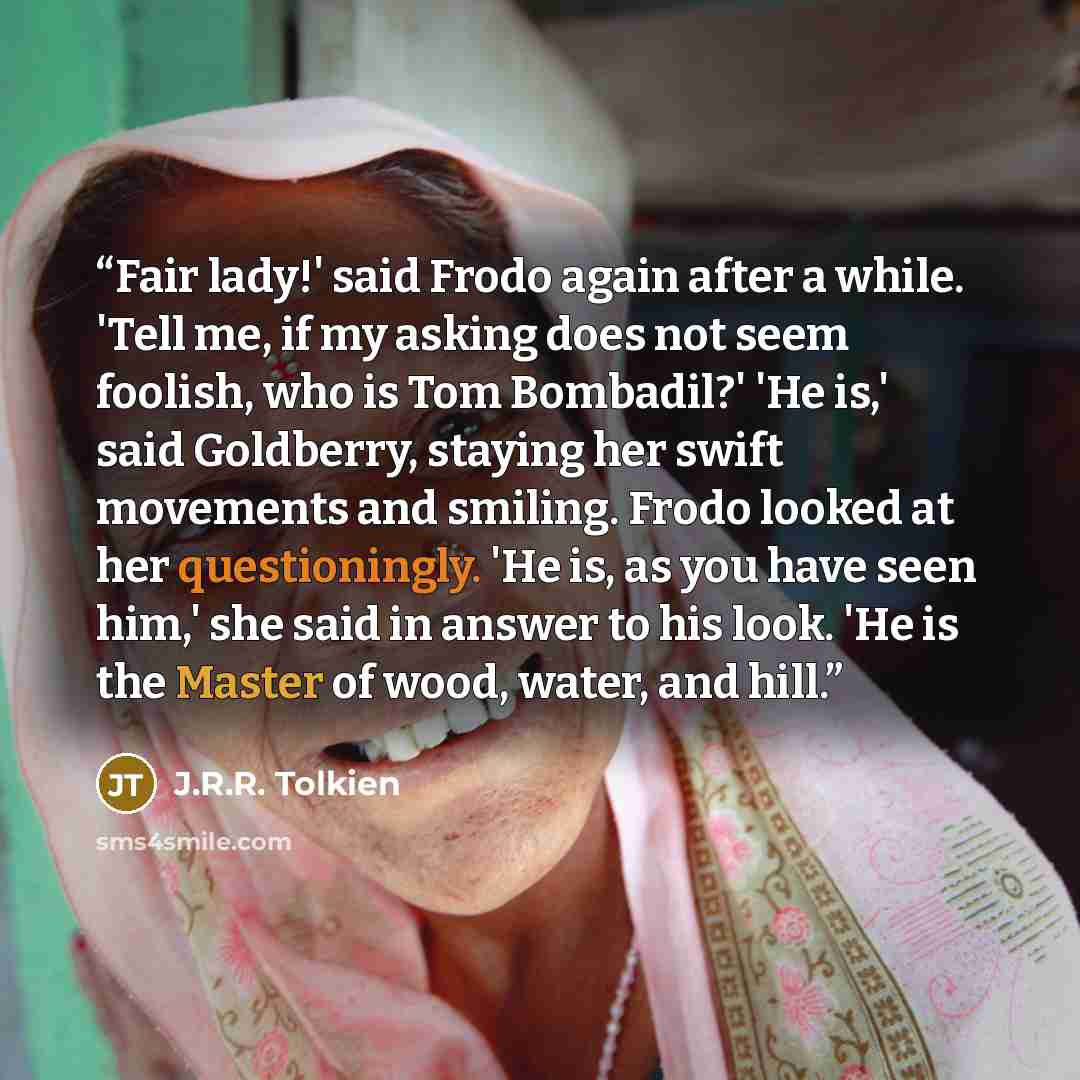 “Fair lady!' said Frodo again after a while. 'Tell me, if my asking does not seem foolish, who is Tom Bombadil?' 'He is,' said Goldberry, staying her swift movements and smiling. Frodo looked at her questioningly. 'He is, as you have seen him,' she said in answer to his look. 'He is the Master of…” quote by j.r.r. tolkien