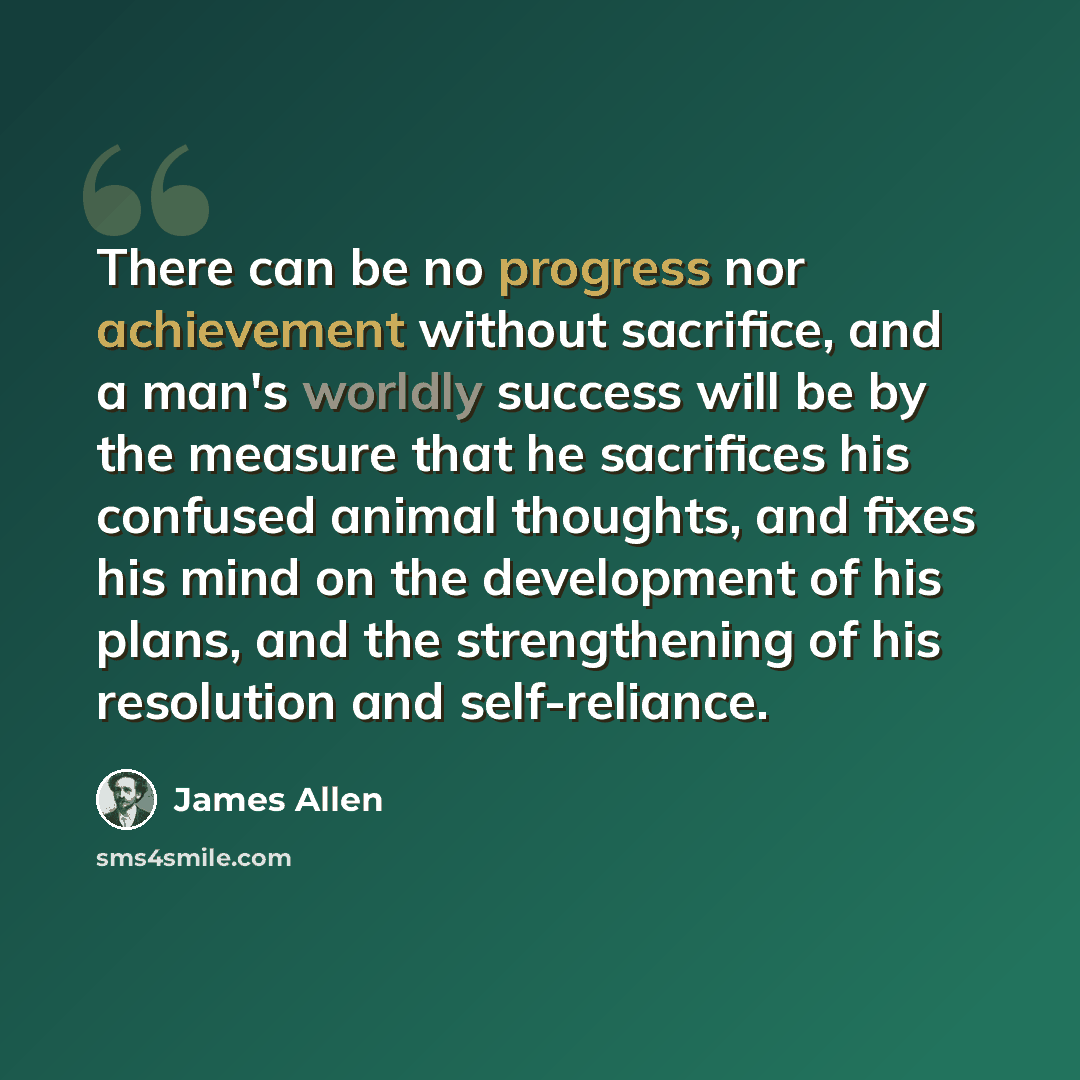 “There can be no progress nor achievement without sacrifice, and a man's worldly success will be by the measure that he sacrifices his confused animal thoughts, and fixes his mind on the development of his plans, and the strengthening of his resolution and self-reliance.” quote by James Allen