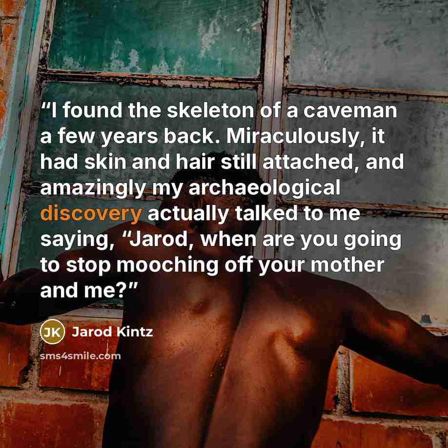 “I found the skeleton of a caveman a few years back. Miraculously, it had skin and hair still attached, and amazingly my archaeological discovery actually talked to me saying, “Jarod, when are you going to stop mooching off your mother and me?” quote by Jarod Kintz