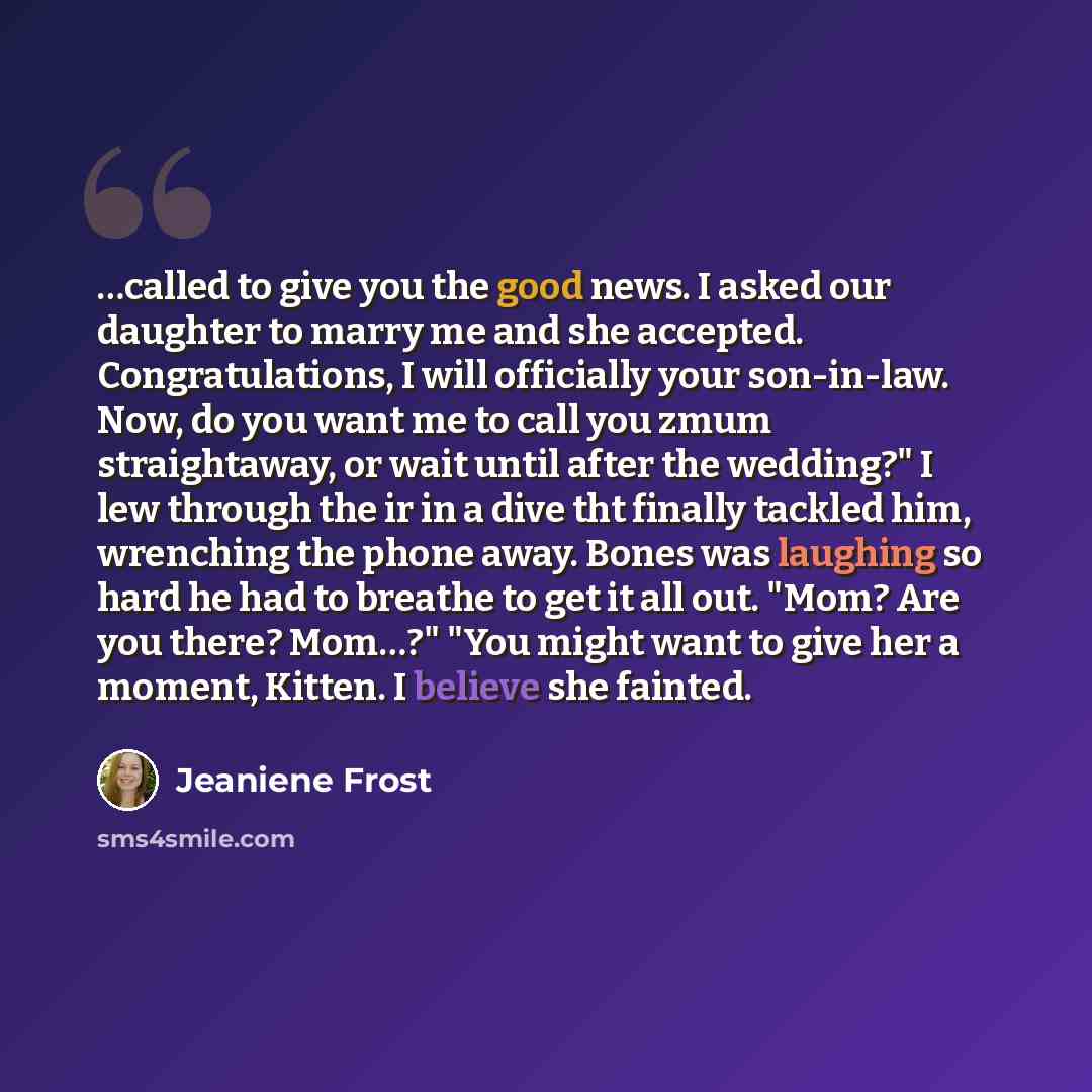 “…called to give you the good news. I asked our daughter to marry me and she accepted. Congratulations, I will officially your son-in-law. Now, do you want me to call you zmum straightaway, or wait until after the wedding?" I lew through the ir in a dive tht finally tackled him, wrenching the phone…” quote by Jeaniene Frost