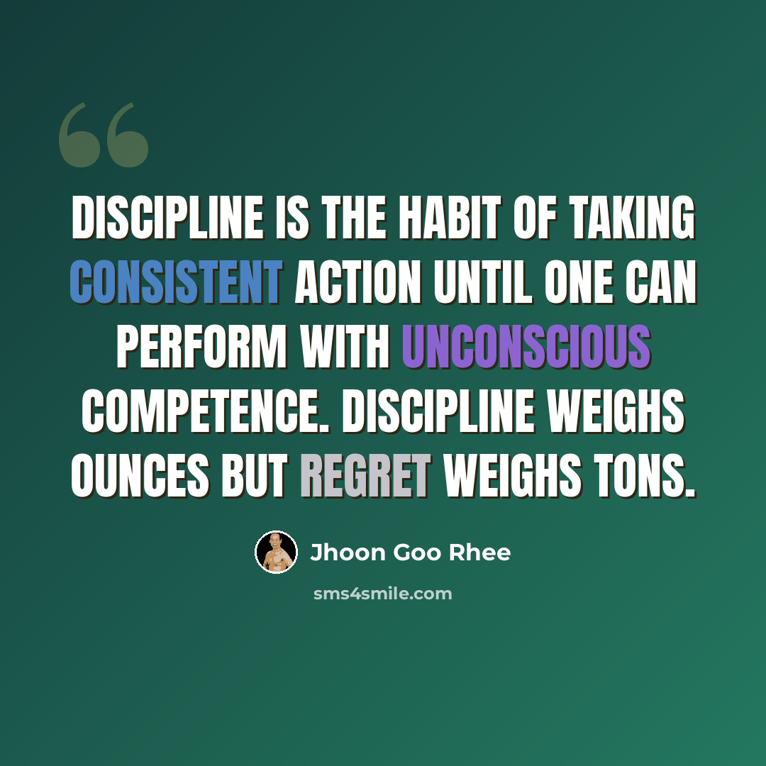 “Discipline is the habit of taking consistent action until one can perform with unconscious competence. Discipline weighs ounces but regret weighs tons.” quote by Jhoon Goo Rhee