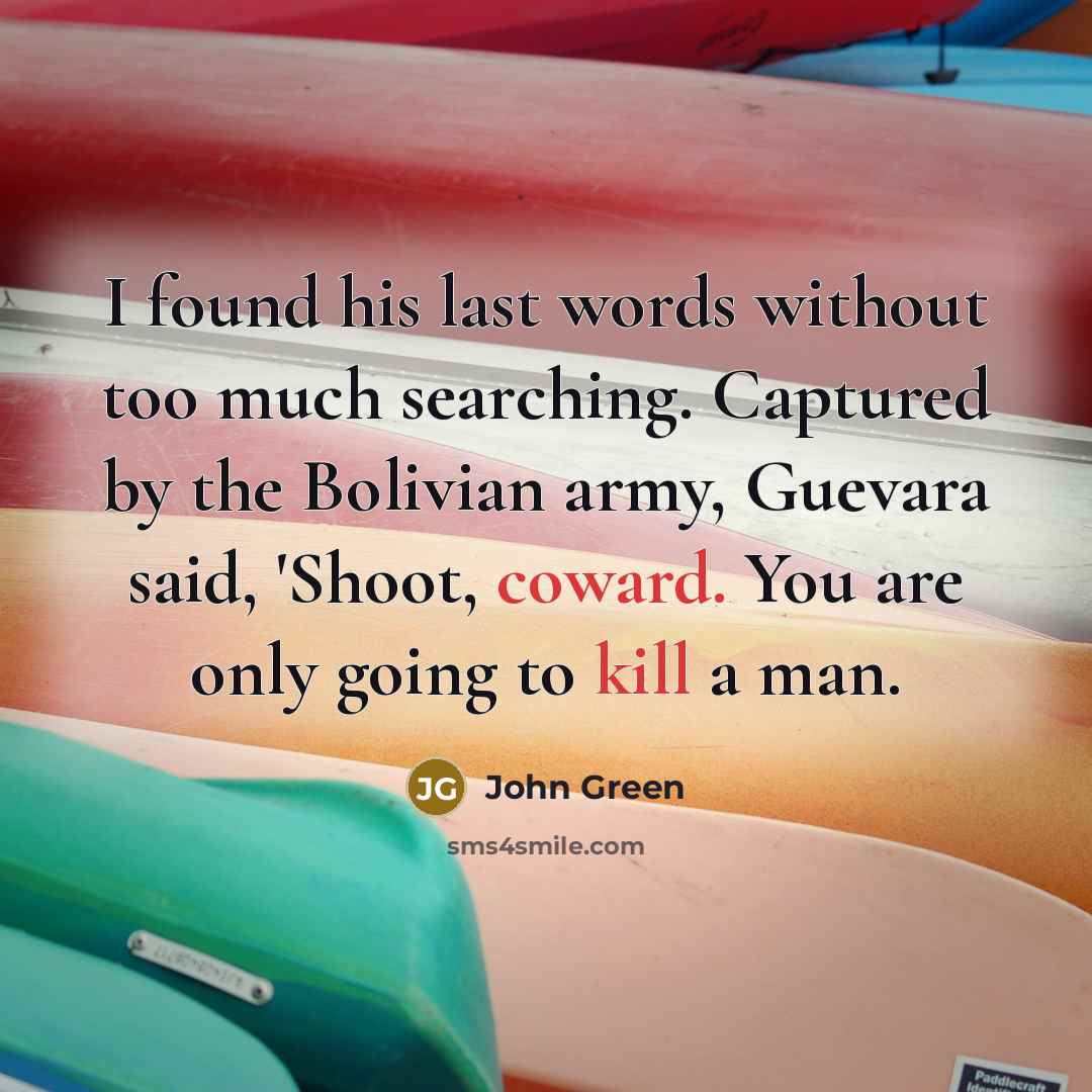 “I found his last words without too much searching. Captured by the Bolivian army, Guevara said, 'Shoot, coward. You are only going to kill a man.” quote by John Green