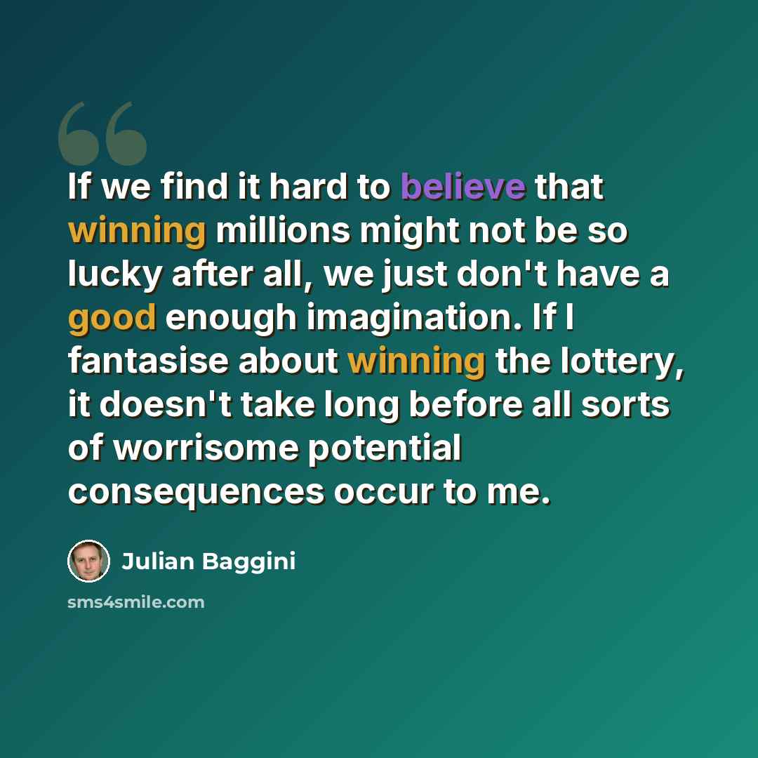 “If we find it hard to believe that winning millions might not be so lucky after all, we just don't have a good enough imagination. If I fantasise about winning the lottery, it doesn't take long before all sorts of worrisome potential consequences occur to me.” quote by Julian Baggini