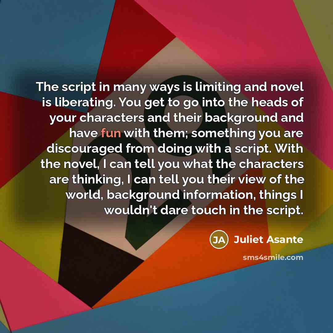 “The script in many ways is limiting and novel is liberating. You get to go into the heads of your characters and their background and have fun with them; something you are discouraged from doing with a script. With the novel, I can tell you what the characters are thinking, I can tell you their…” quote by Juliet Asante