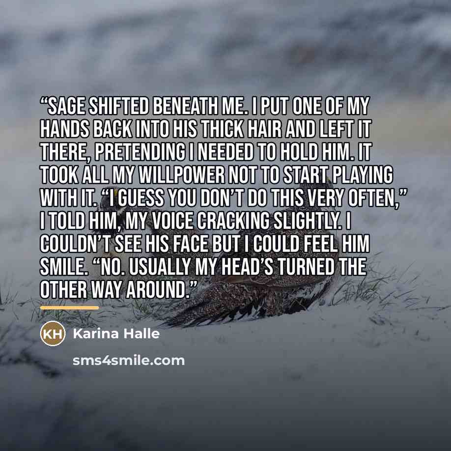 “Sage shifted beneath me. I put one of my hands back into his thick hair and left it there, pretending I needed to hold him. It took all my willpower not to start playing with it. “I guess you don’t do this very often,” I told him, my voice cracking slightly. I couldn’t see his face but I could…” quote by Karina Halle