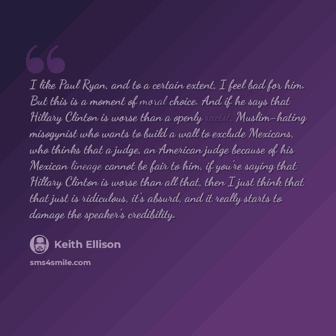 “I like Paul Ryan, and to a certain extent, I feel bad for him. But this is a moment of moral choice. And if he says that Hillary Clinton is worse than a openly racist, Muslim-hating misogynist who wants to build a wall to exclude Mexicans, who thinks that a judge, an American judge because of his…” quote by Keith Ellison