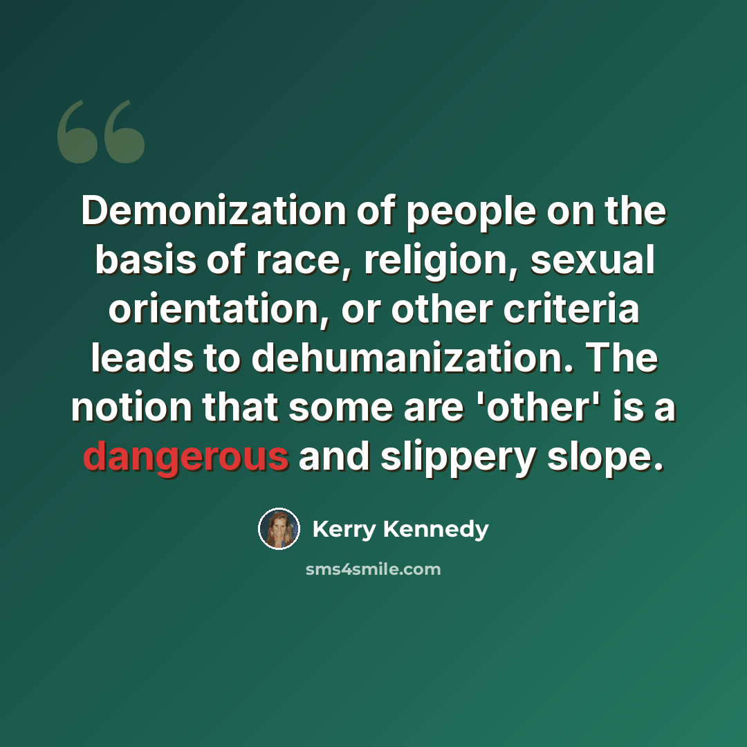 “Demonization of people on the basis of race, religion, sexual orientation, or other criteria leads to dehumanization. The notion that some are 'other' is a dangerous and slippery slope.” quote by Kerry Kennedy