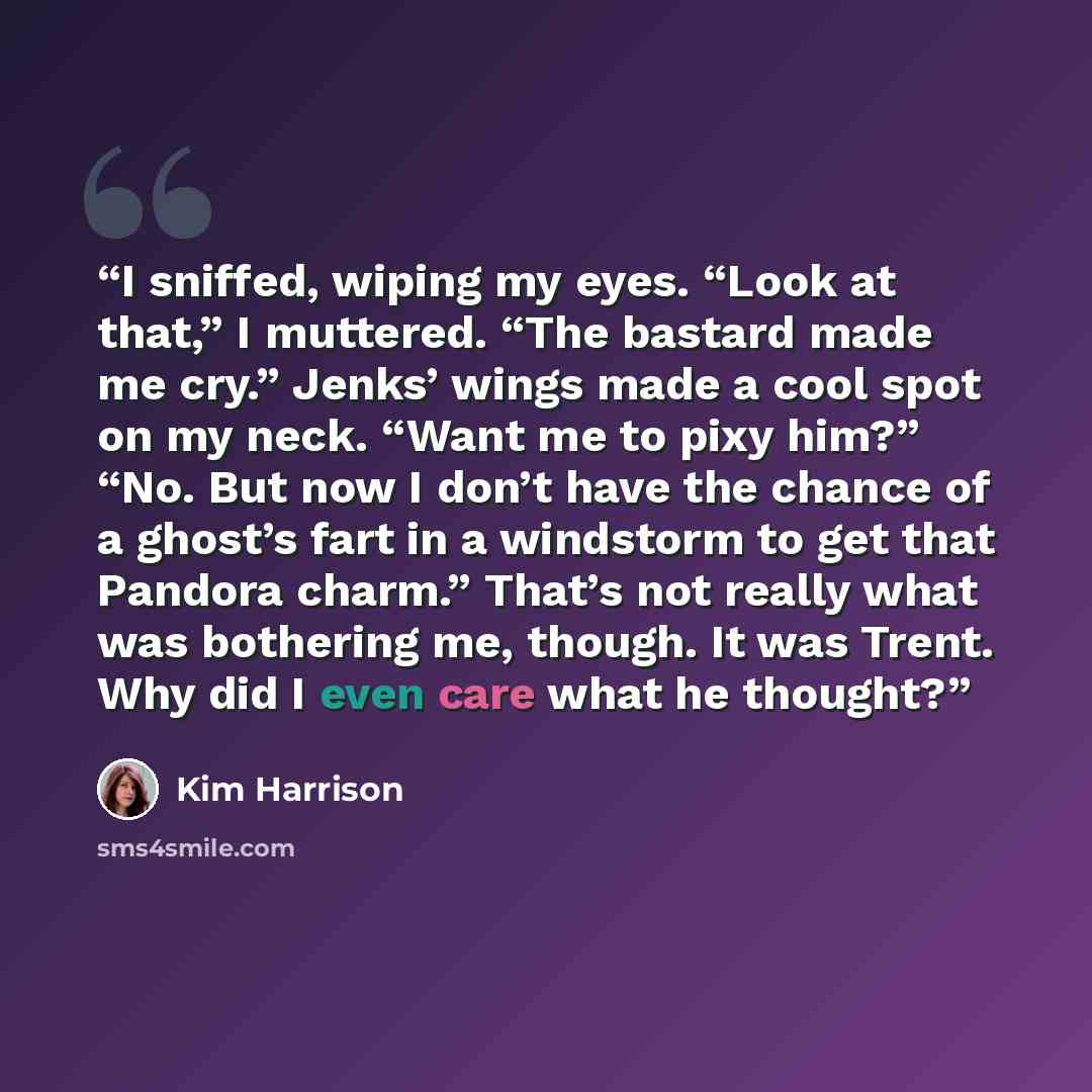 “I sniffed, wiping my eyes. “Look at that,” I muttered. “The bastard made me cry.” Jenks’ wings made a cool spot on my neck. “Want me to pixy him?” “No. But now I don’t have the chance of a ghost’s fart in a windstorm to get that Pandora charm.” That’s not really what was bothering me, though. It…” quote by Kim Harrison