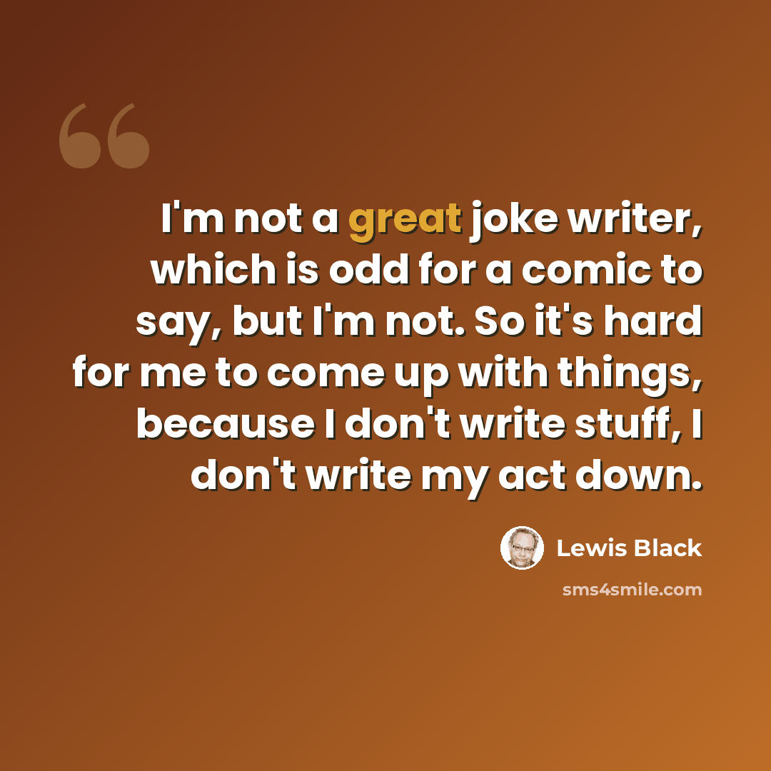 “I'm not a great joke writer, which is odd for a comic to say, but I'm not. So it's hard for me to come up with things, because I don't write stuff, I don't write my act down.” quote by Lewis Black