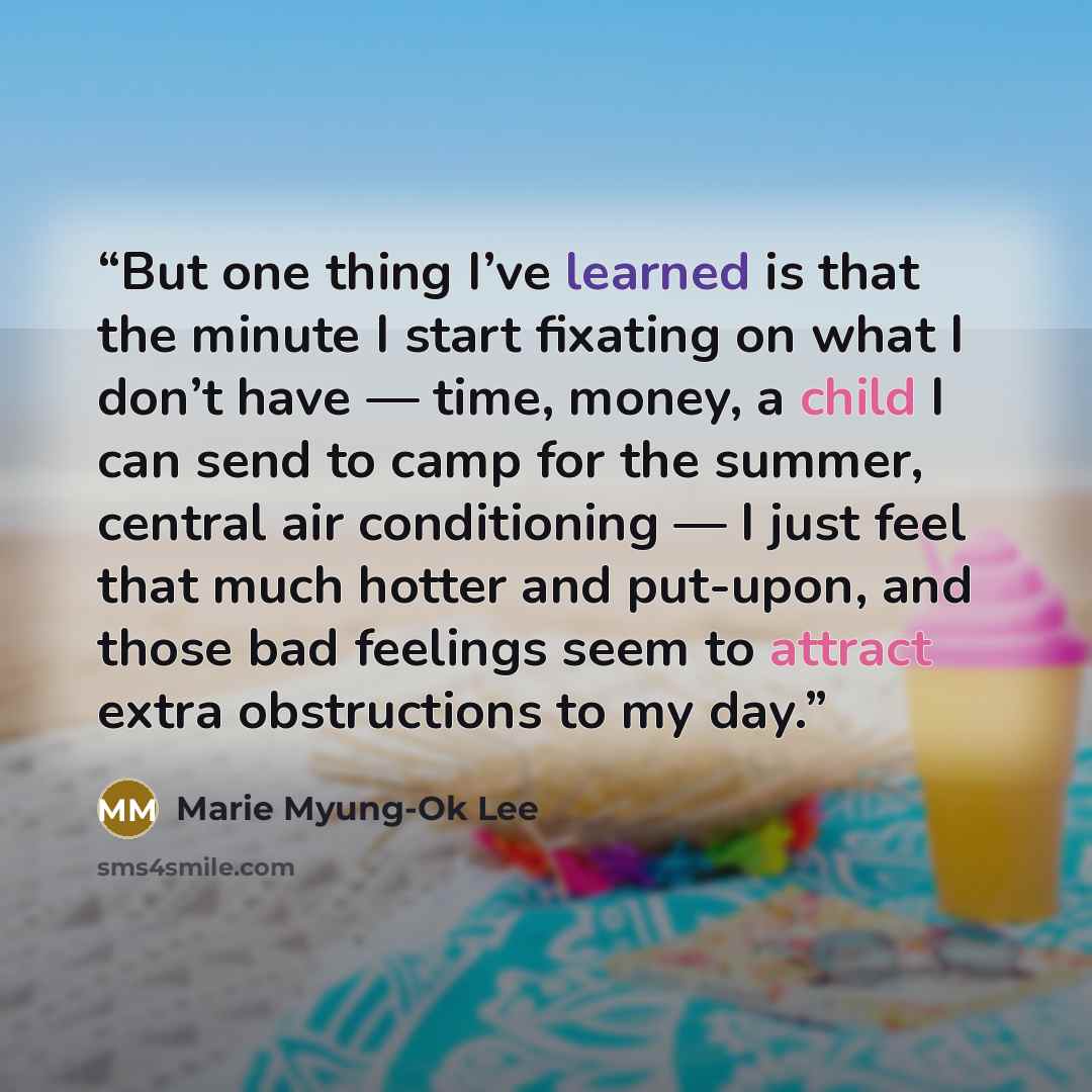 “But one thing I’ve learned is that the minute I start fixating on what I don’t have — time, money, a child I can send to camp for the summer, central air conditioning — I just feel that much hotter and put-upon, and those bad feelings seem to attract extra obstructions to my day.” quote by Marie Myung-Ok Lee