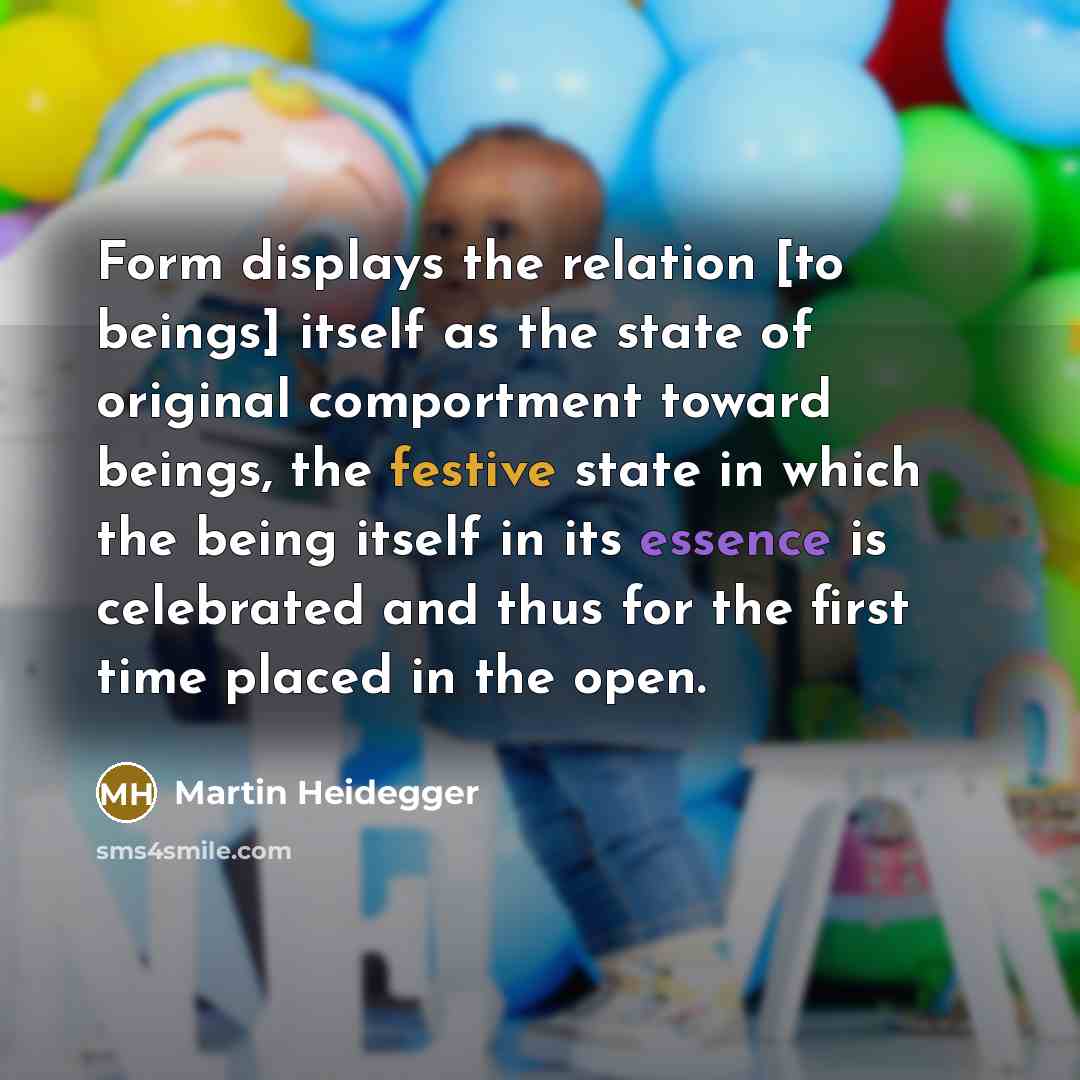 “Form displays the relation [to beings] itself as the state of original comportment toward beings, the festive state in which the being itself in its essence is celebrated and thus for the first time placed in the open.” quote by Martin Heidegger