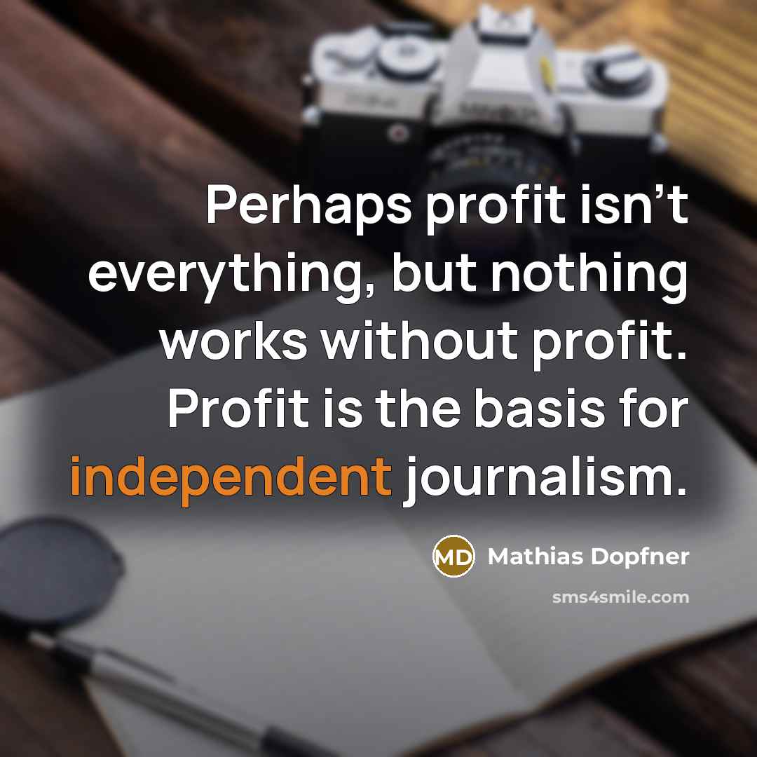 “Perhaps profit isn't everything, but nothing works without profit. Profit is the basis for independent journalism.” quote by Mathias Dopfner