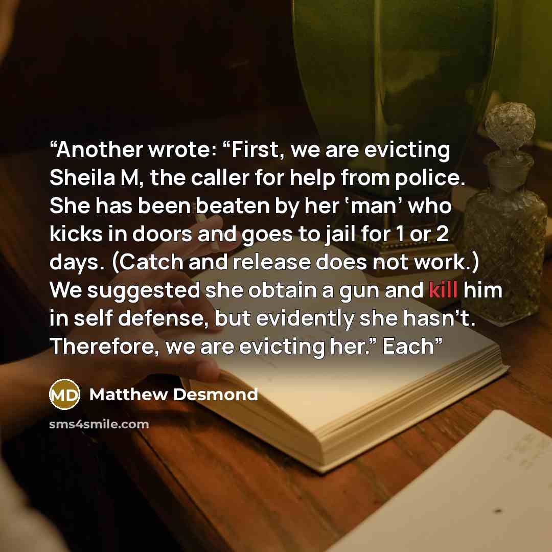 “Another wrote: “First, we are evicting Sheila M, the caller for help from police. She has been beaten by her ‘man’ who kicks in doors and goes to jail for 1 or 2 days. (Catch and release does not work.) We suggested she obtain a gun and kill him in self defense, but evidently she hasn’t…” quote by Matthew Desmond