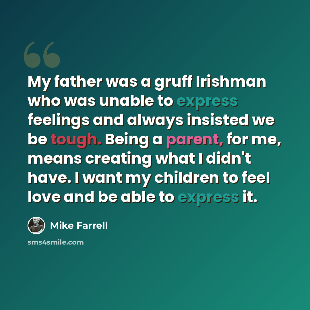 “My father was a gruff Irishman who was unable to express feelings and always insisted we be tough. Being a parent, for me, means creating what I didn't have. I want my children to feel love and be able to express it.” quote by Mike Farrell