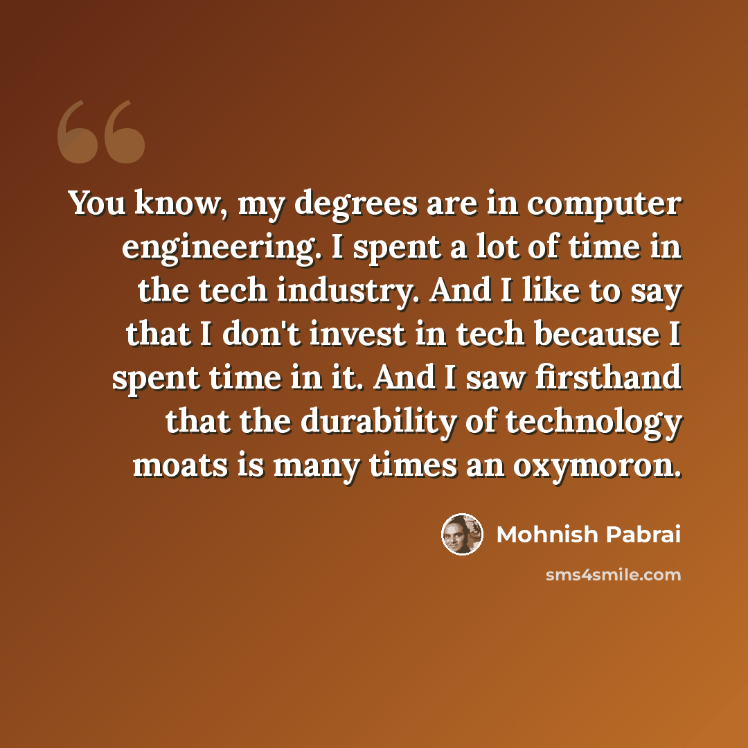 “You know, my degrees are in computer engineering. I spent a lot of time in the tech industry. And I like to say that I don't invest in tech because I spent time in it. And I saw firsthand that the durability of technology moats is many times an oxymoron.” quote by Mohnish Pabrai