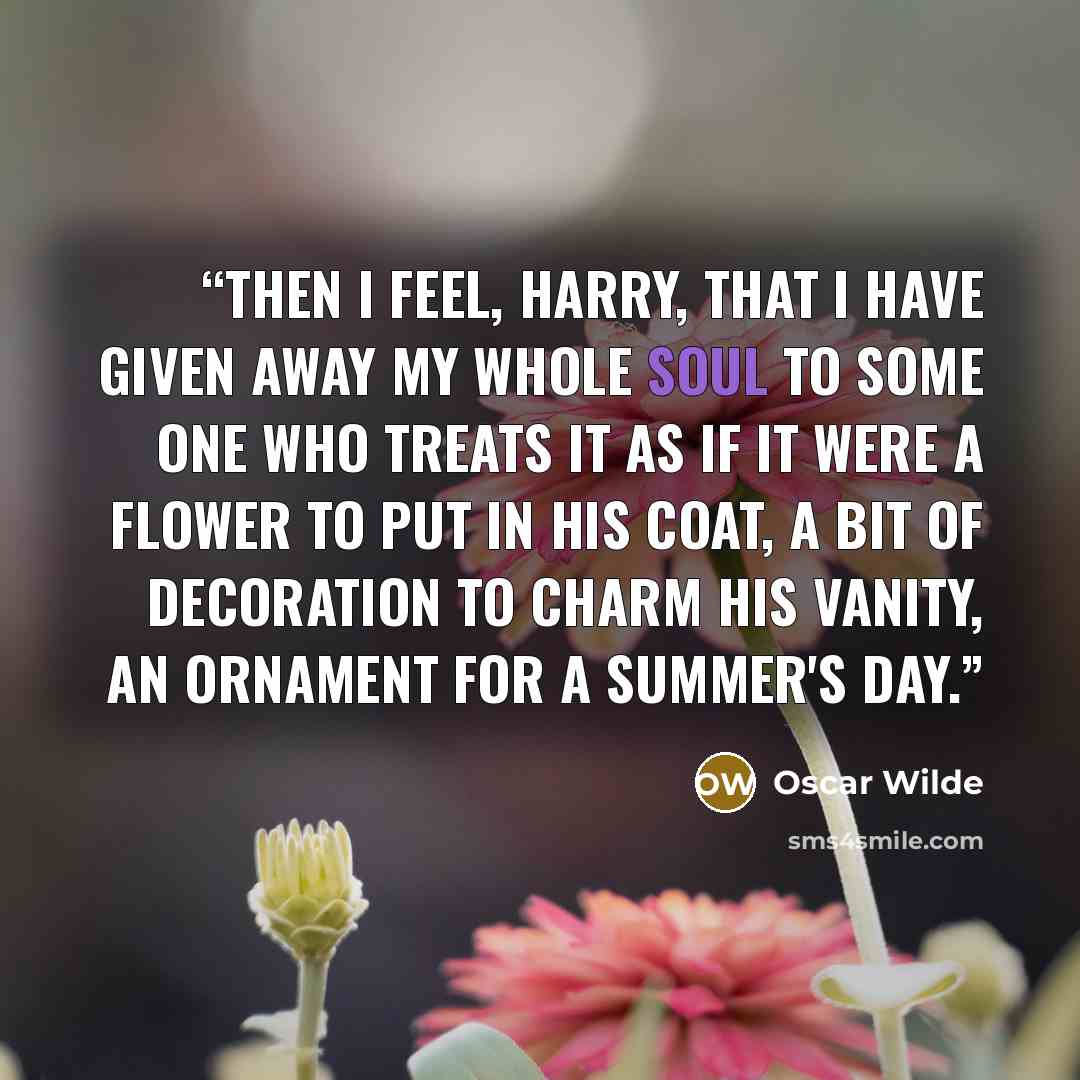 “Then I feel, Harry, that I have given away my whole soul to some one who treats it as if it were a flower to put in his coat, a bit of decoration to charm his vanity, an ornament for a summer's day.” quote by Oscar Wilde