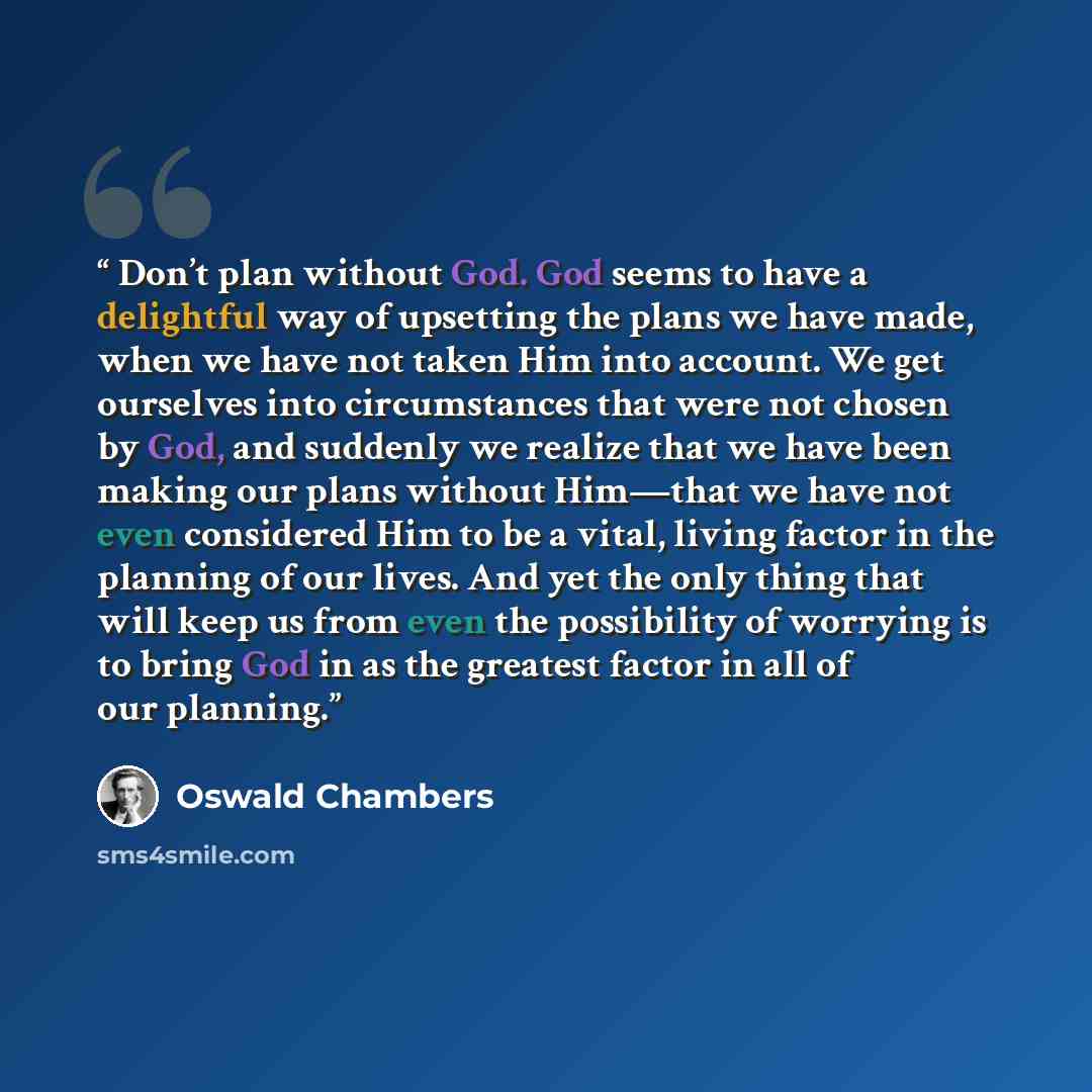 “Don’t plan without God. God seems to have a delightful way of upsetting the plans we have made, when we have not taken Him into account. We get ourselves into circumstances that were not chosen by God, and suddenly we realize that we have been making our plans without Him—that we have not even…” quote by Oswald Chambers