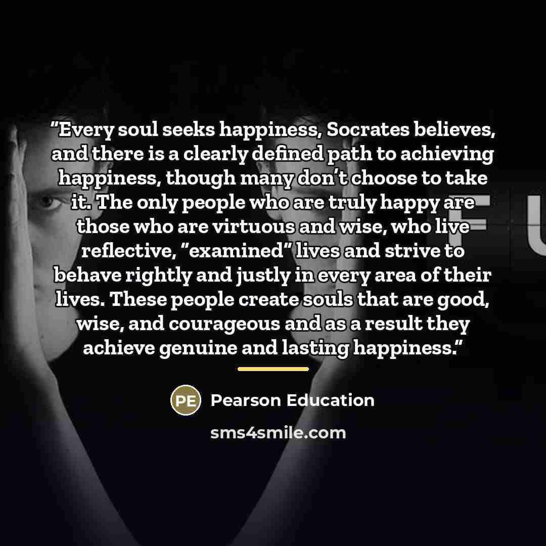 “Every soul seeks happiness, Socrates believes, and there is a clearly defined path to achieving happiness, though many don’t choose to take it. The only people who are truly happy are those who are virtuous and wise, who live reflective, “examined” lives and strive to behave rightly and justly in…” quote by Pearson Education
