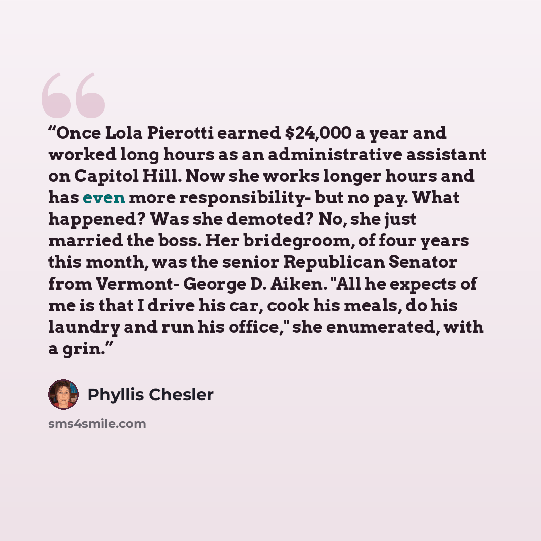 “Once Lola Pierotti earned $24,000 a year and worked long hours as an administrative assistant on Capitol Hill. Now she works longer hours and has even more responsibility- but no pay. What happened? Was she demoted? No, she just married the boss. Her bridegroom, of four years this month, was the…” quote by Phyllis Chesler