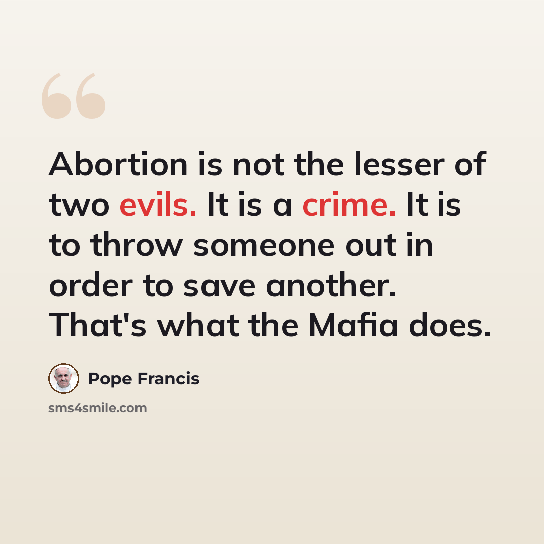 “Abortion is not the lesser of two evils. It is a crime. It is to throw someone out in order to save another. That's what the Mafia does.” quote by Pope Francis