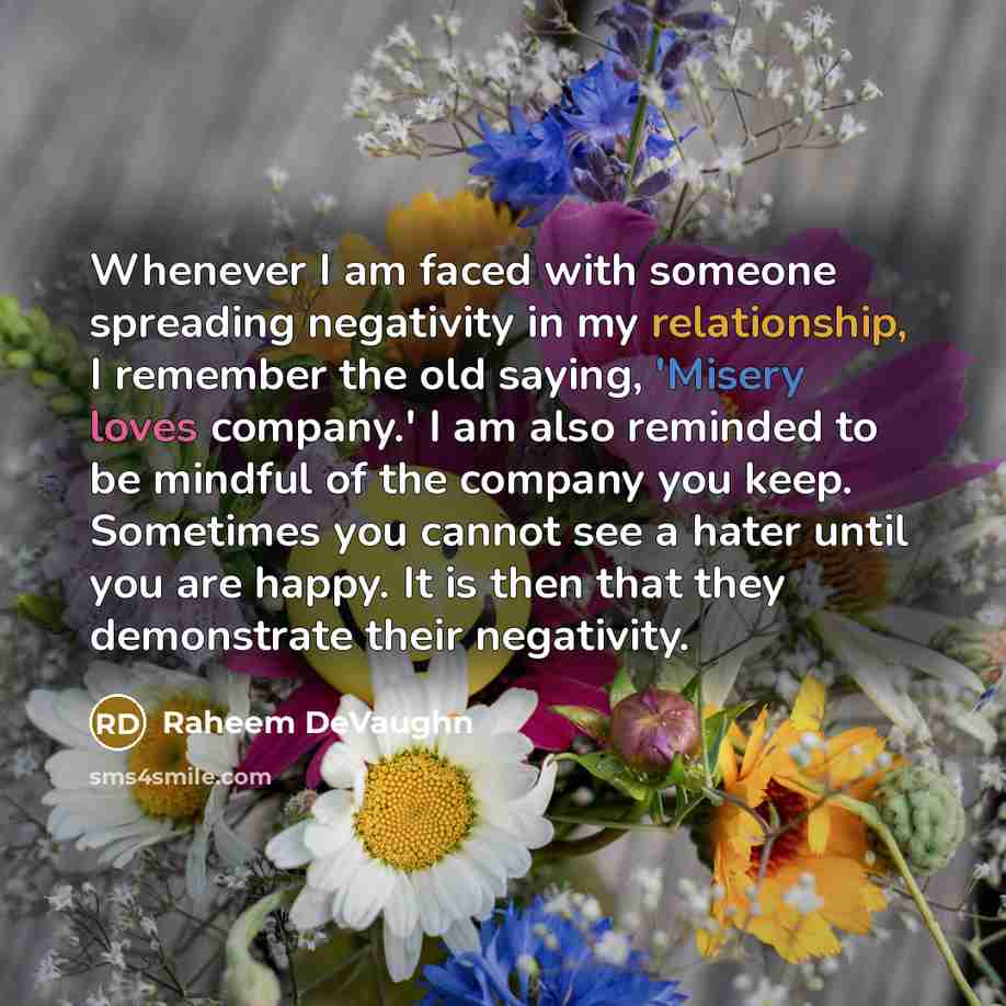 “Whenever I am faced with someone spreading negativity in my relationship, I remember the old saying, 'Misery loves company.' I am also reminded to be mindful of the company you keep. Sometimes you cannot see a hater until you are happy. It is then that they demonstrate their negativity.” quote by Raheem DeVaughn