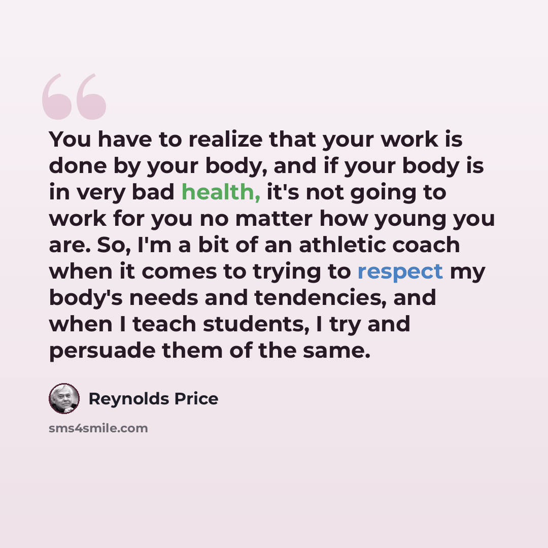 “You have to realize that your work is done by your body, and if your body is in very bad health, it's not going to work for you no matter how young you are. So, I'm a bit of an athletic coach when it comes to trying to respect my body's needs and tendencies, and when I teach students, I try and…” quote by Reynolds Price