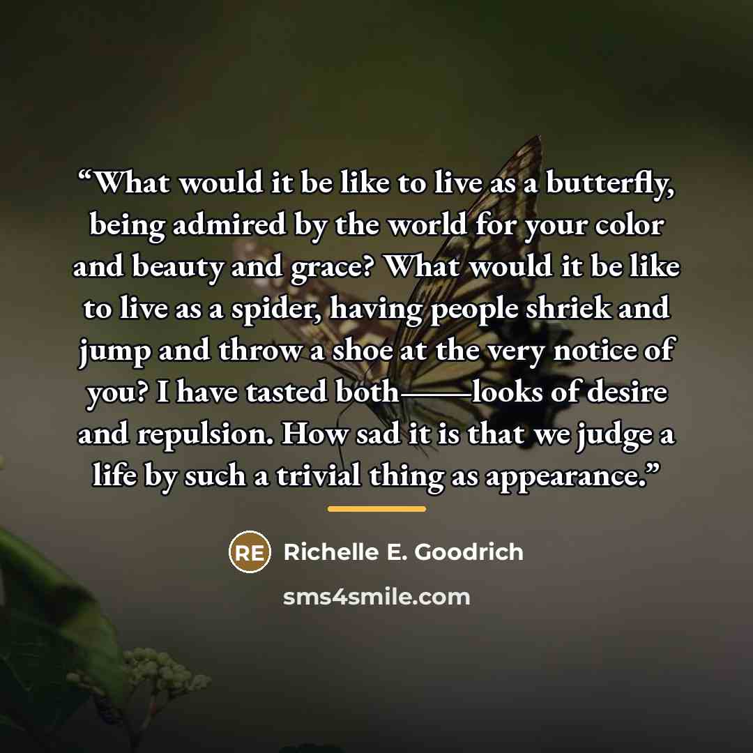 “What would it be like to live as a butterfly, being admired by the world for your color and beauty and grace? What would it be like to live as a spider, having people shriek and jump and throw a shoe at the very notice of you? I have tasted both―looks of desire and repulsion. How sad it is that we…” quote by Richelle E. Goodrich
