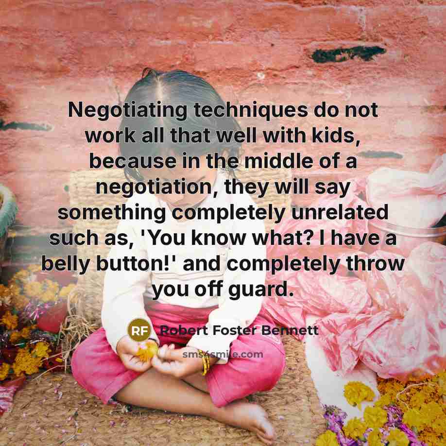 “Negotiating techniques do not work all that well with kids, because in the middle of a negotiation, they will say something completely unrelated such as, 'You know what? I have a belly button!' and completely throw you off guard.” quote by Robert Foster Bennett
