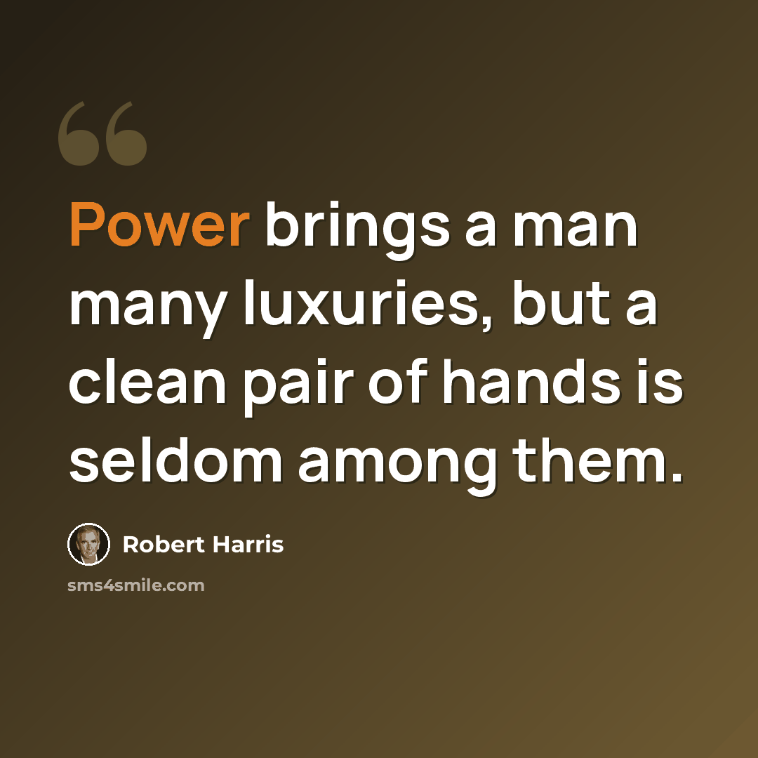 “Power brings a man many luxuries, but a clean pair of hands is seldom among them.” quote by Robert Harris