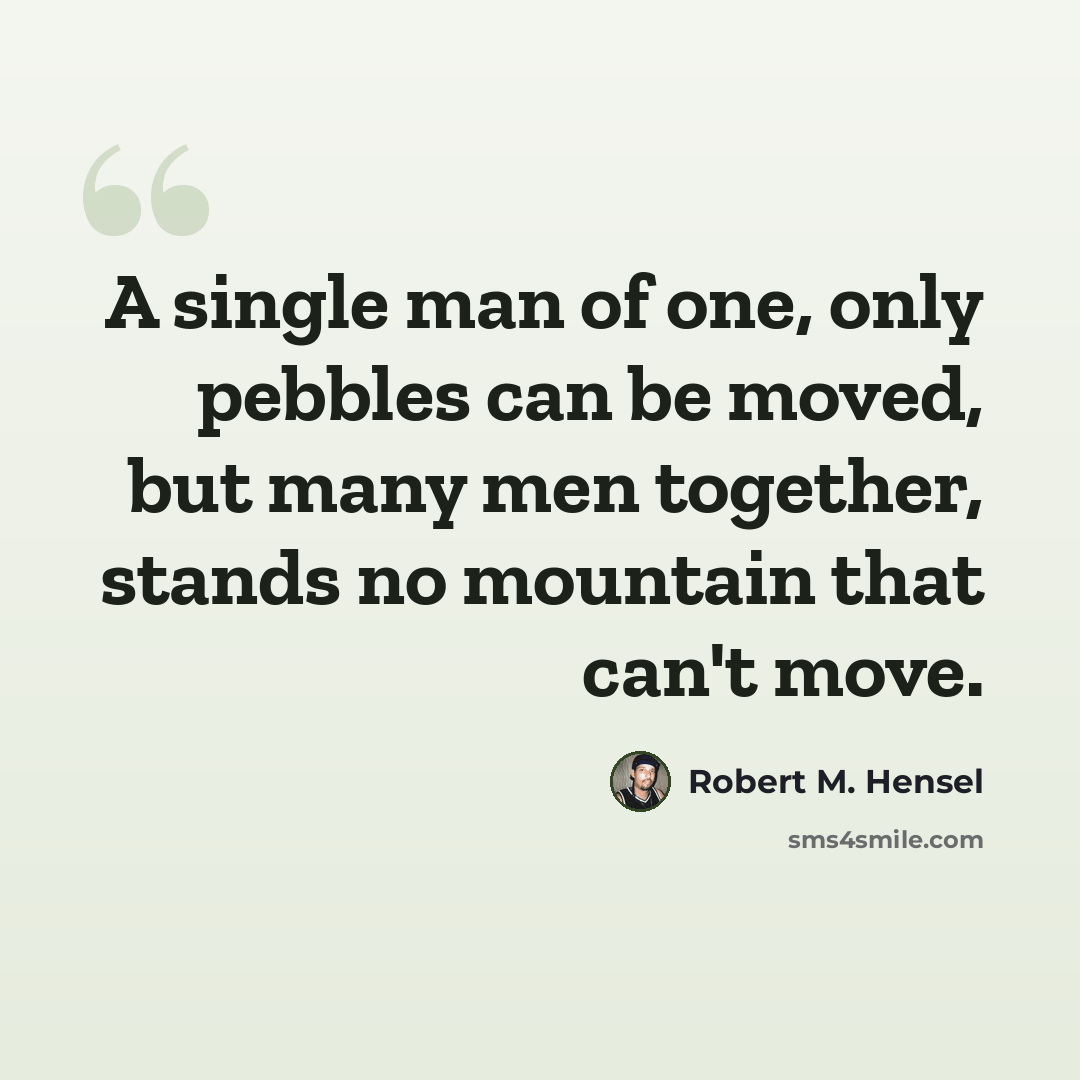 “A single man of one, only pebbles can be moved, but many men together, stands no mountain that can't move.” quote by Robert M. Hensel