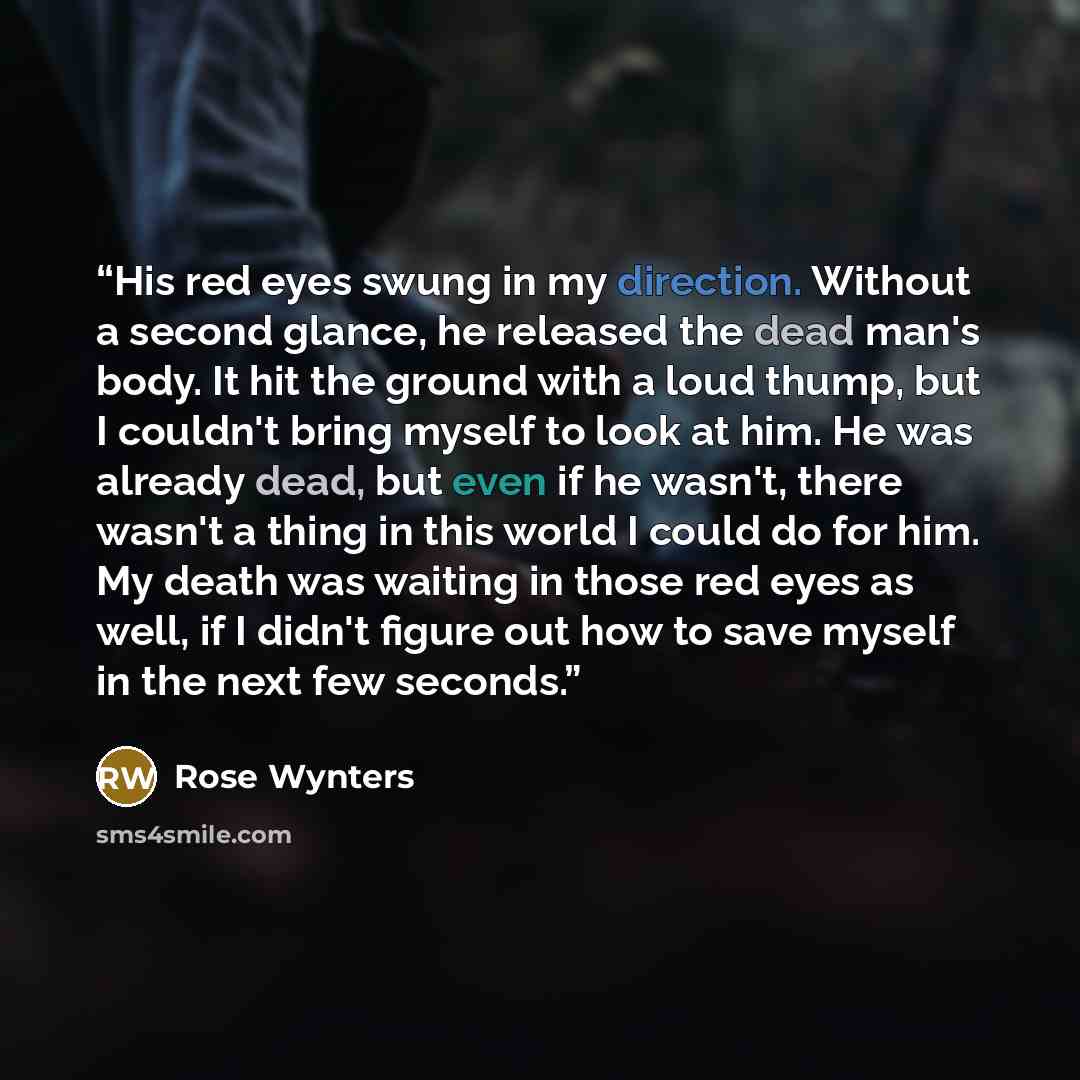 “His red eyes swung in my direction. Without a second glance, he released the dead man's body. It hit the ground with a loud thump, but I couldn't bring myself to look at him. He was already dead, but even if he wasn't, there wasn't a thing in this world I could do for him. My death was waiting in…” quote by Rose Wynters