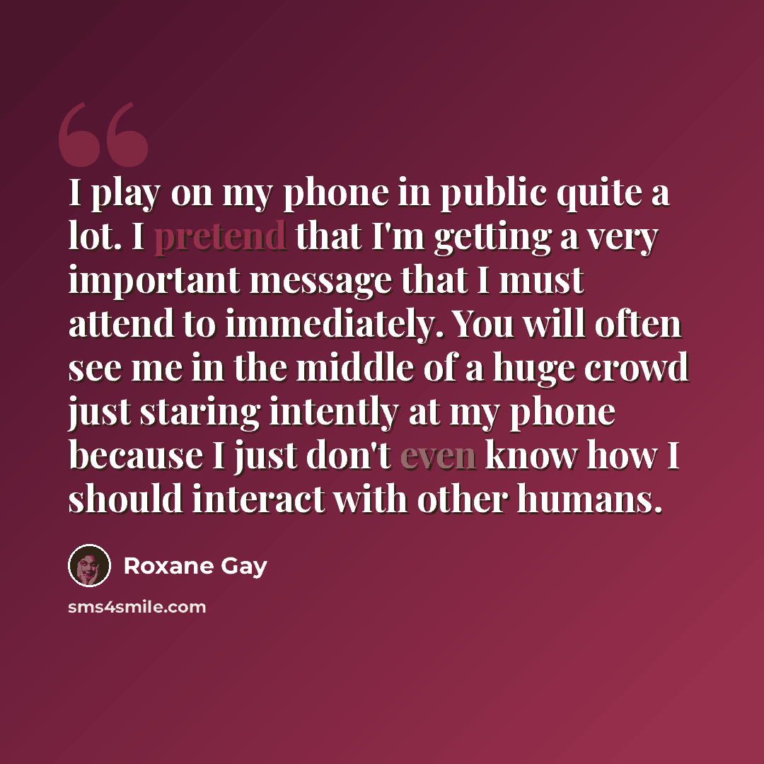 “I play on my phone in public quite a lot. I pretend that I'm getting a very important message that I must attend to immediately. You will often see me in the middle of a huge crowd just staring intently at my phone because I just don't even know how I should interact with other humans.” quote by Roxane Gay