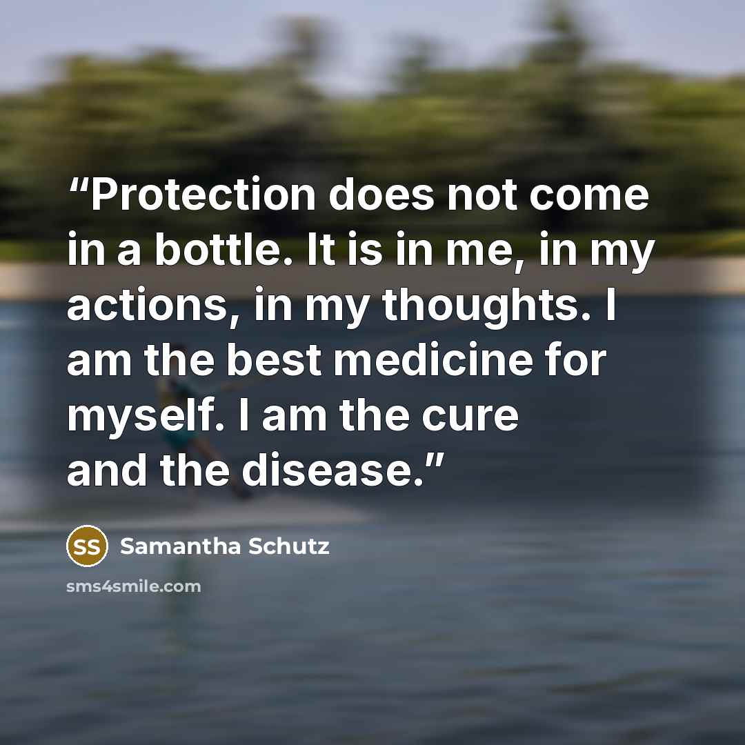 “Protection does not come in a bottle. It is in me, in my actions, in my thoughts. I am the best medicine for myself. I am the cure and the disease.” quote by Samantha Schutz