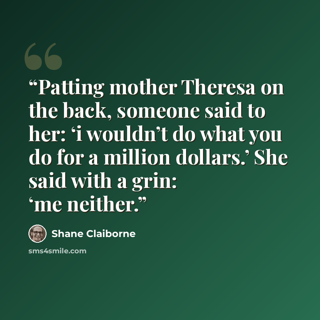 “Patting mother Theresa on the back, someone said to her: ‘i wouldn’t do what you do for a million dollars.’ She said with a grin: ‘me neither.” quote by Shane Claiborne