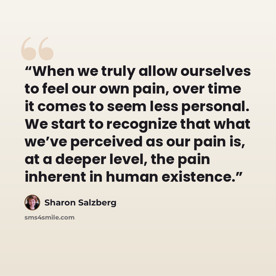 “When we truly allow ourselves to feel our own pain, over time it comes to seem less personal. We start to recognize that what we’ve perceived as our pain is, at a deeper level, the pain inherent in human existence.” quote by Sharon Salzberg