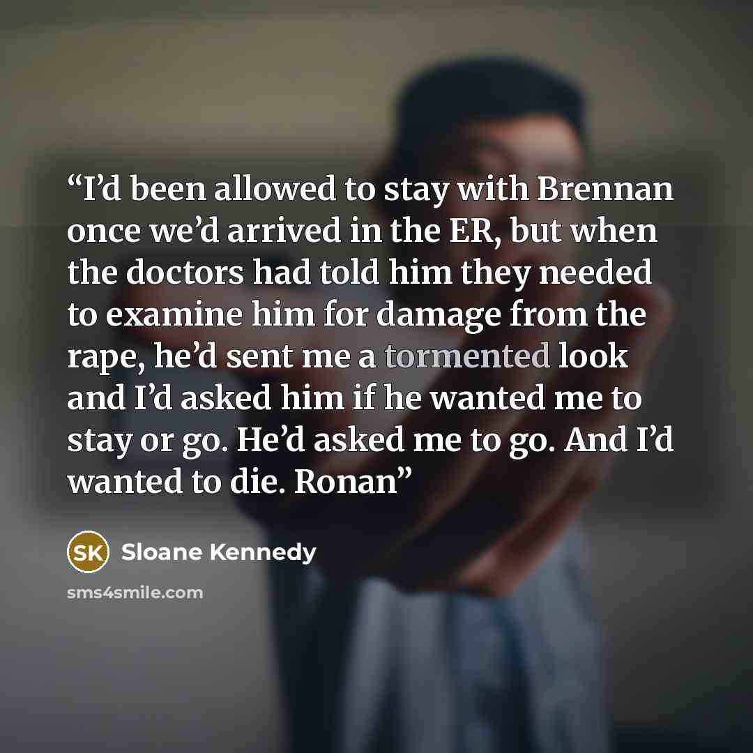 “I’d been allowed to stay with Brennan once we’d arrived in the ER, but when the doctors had told him they needed to examine him for damage from the rape, he’d sent me a tormented look and I’d asked him if he wanted me to stay or go. He’d asked me to go. And I’d wanted to die. Ronan” quote by Sloane Kennedy