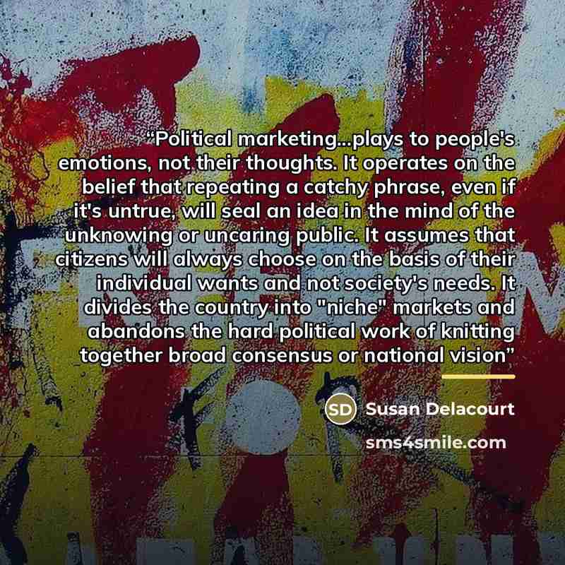 “Political marketing...plays to people's emotions, not their thoughts. It operates on the belief that repeating a catchy phrase, even if it's untrue, will seal an idea in the mind of the unknowing or uncaring public. It assumes that citizens will always choose on the basis of their individual wants…” quote by Susan Delacourt