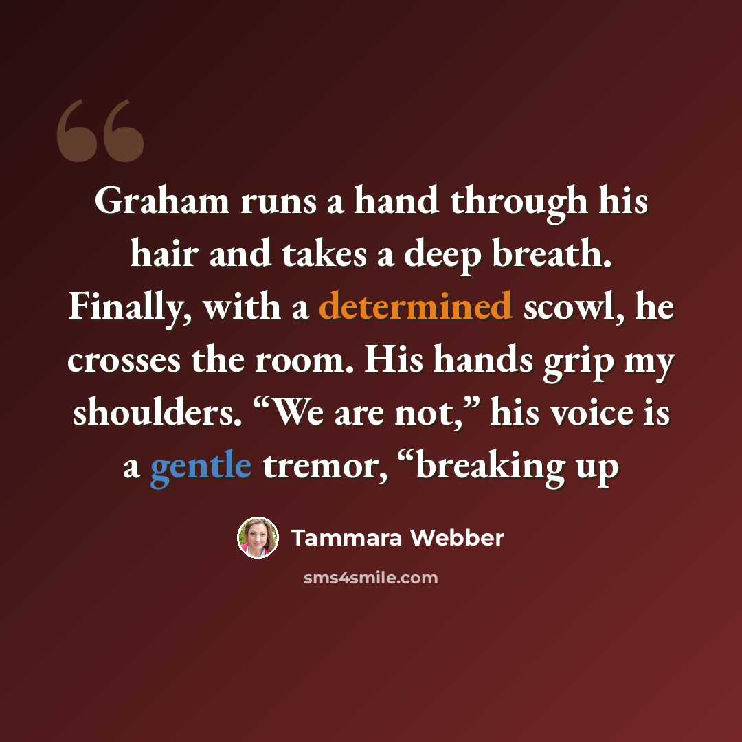 “Graham runs a hand through his hair and takes a deep breath. Finally, with a determined scowl, he crosses the room. His hands grip my shoulders. “We are not,” his voice is a gentle tremor, “breaking up” quote by Tammara Webber
