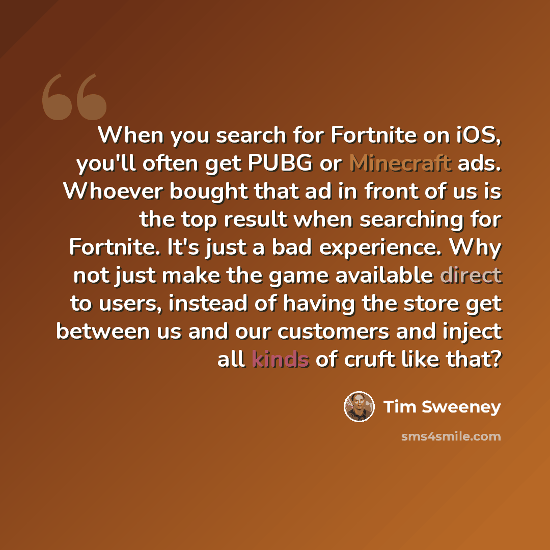“When you search for Fortnite on iOS, you'll often get PUBG or Minecraft ads. Whoever bought that ad in front of us is the top result when searching for Fortnite. It's just a bad experience. Why not just make the game available direct to users, instead of having the store get between us and our…” quote by Tim Sweeney