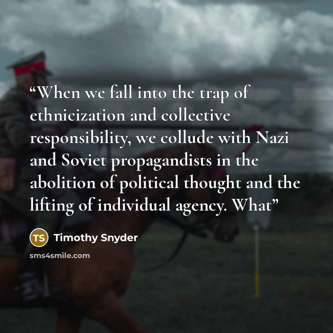 “When we fall into the trap of ethnicization and collective responsibility, we collude with Nazi and Soviet propagandists in the abolition of political thought and the lifting of individual agency. What” quote by Timothy Snyder