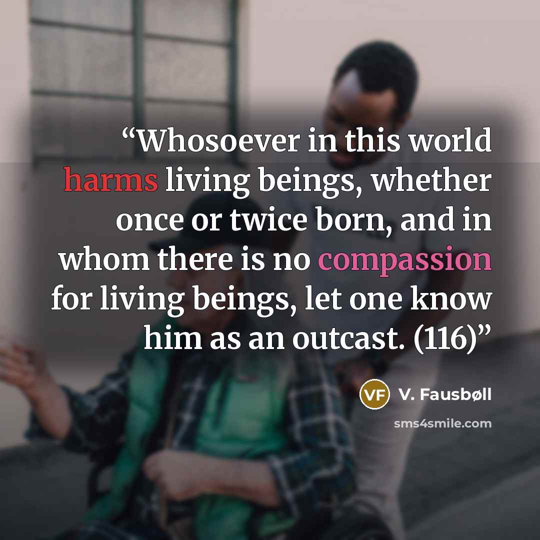 “Whosoever in this world harms living beings, whether once or twice born, and in whom there is no compassion for living beings, let one know him as an outcast. (116)” quote by V. Fausbøll