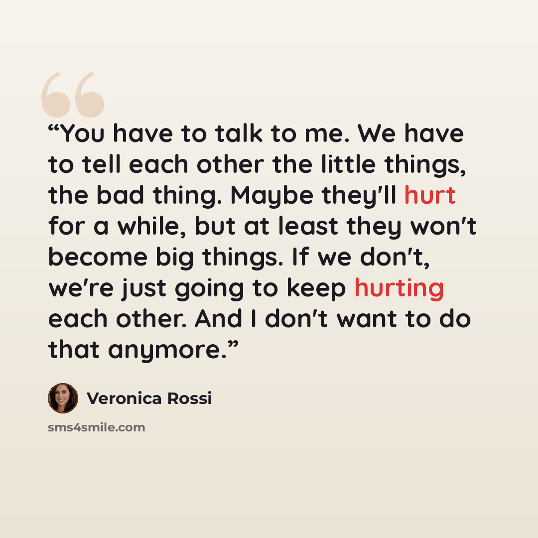“You have to talk to me. We have to tell each other the little things, the bad thing. Maybe they'll hurt for a while, but at least they won't become big things. If we don't, we're just going to keep hurting each other. And I don't want to do that anymore.” quote by Veronica Rossi